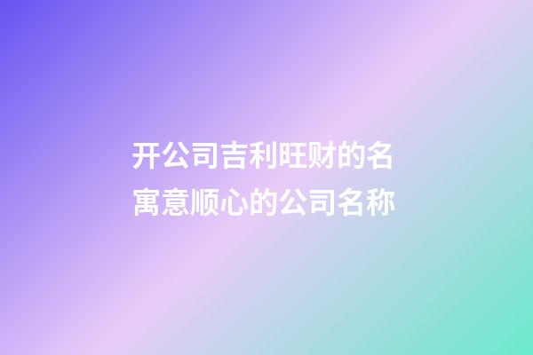 开公司吉利旺财的名 寓意顺心的公司名称